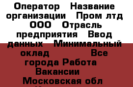 Оператор › Название организации ­ Пром лтд, ООО › Отрасль предприятия ­ Ввод данных › Минимальный оклад ­ 23 000 - Все города Работа » Вакансии   . Московская обл.,Климовск г.